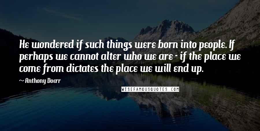 Anthony Doerr Quotes: He wondered if such things were born into people. If perhaps we cannot alter who we are - if the place we come from dictates the place we will end up.