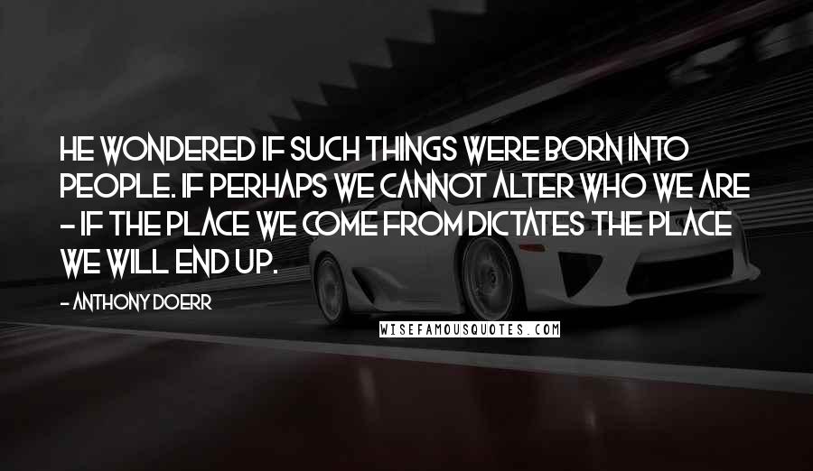 Anthony Doerr Quotes: He wondered if such things were born into people. If perhaps we cannot alter who we are - if the place we come from dictates the place we will end up.