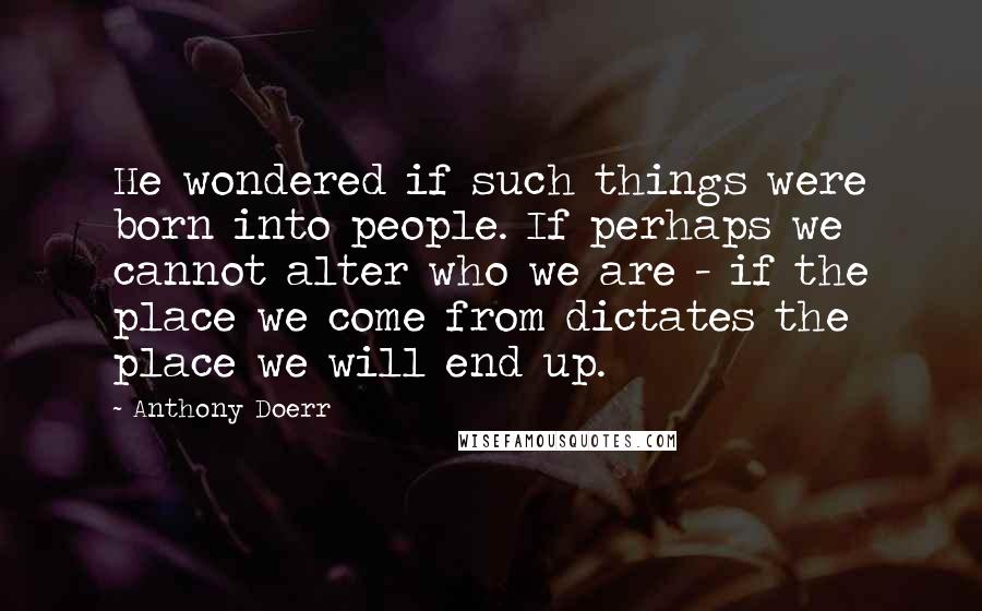 Anthony Doerr Quotes: He wondered if such things were born into people. If perhaps we cannot alter who we are - if the place we come from dictates the place we will end up.