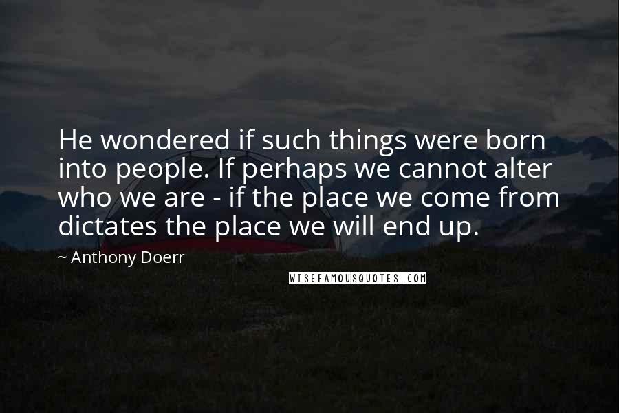 Anthony Doerr Quotes: He wondered if such things were born into people. If perhaps we cannot alter who we are - if the place we come from dictates the place we will end up.