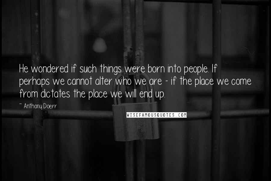 Anthony Doerr Quotes: He wondered if such things were born into people. If perhaps we cannot alter who we are - if the place we come from dictates the place we will end up.