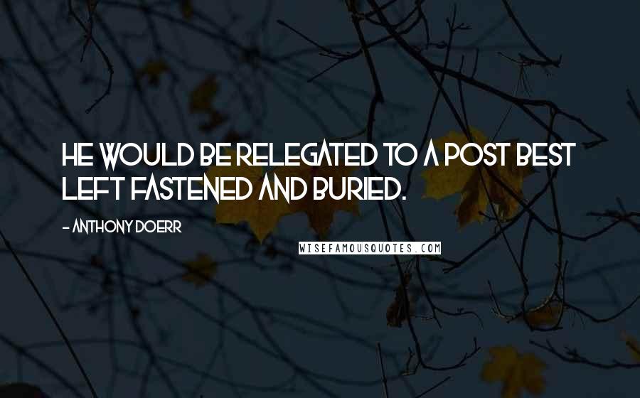 Anthony Doerr Quotes: He would be relegated to a post best left fastened and buried.