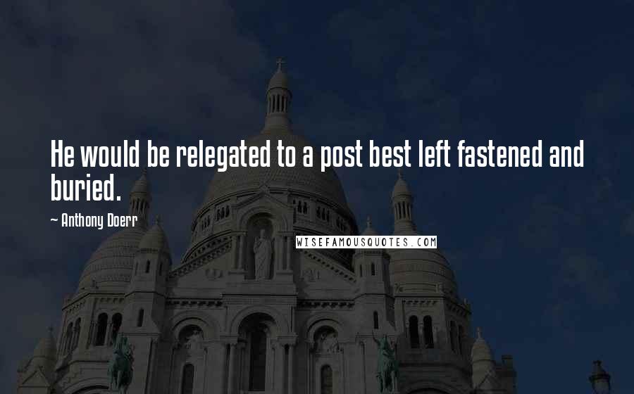 Anthony Doerr Quotes: He would be relegated to a post best left fastened and buried.
