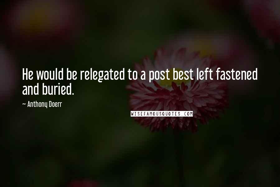 Anthony Doerr Quotes: He would be relegated to a post best left fastened and buried.