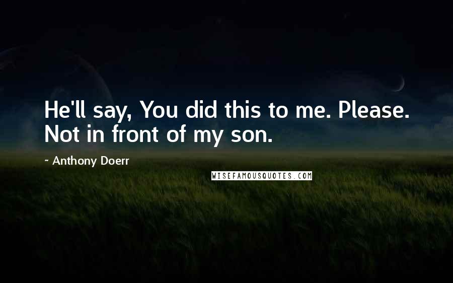 Anthony Doerr Quotes: He'll say, You did this to me. Please. Not in front of my son.