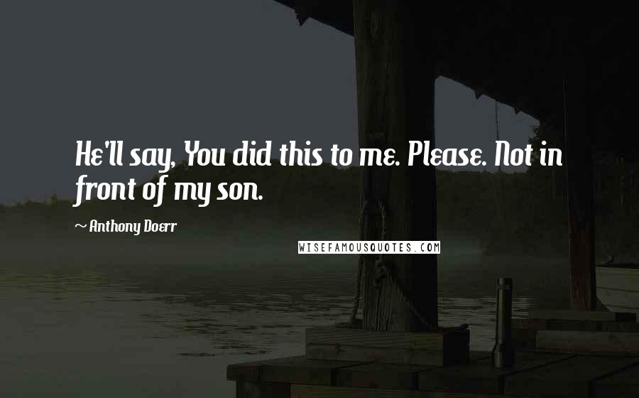 Anthony Doerr Quotes: He'll say, You did this to me. Please. Not in front of my son.