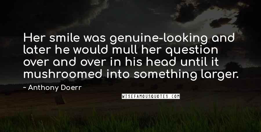Anthony Doerr Quotes: Her smile was genuine-looking and later he would mull her question over and over in his head until it mushroomed into something larger.
