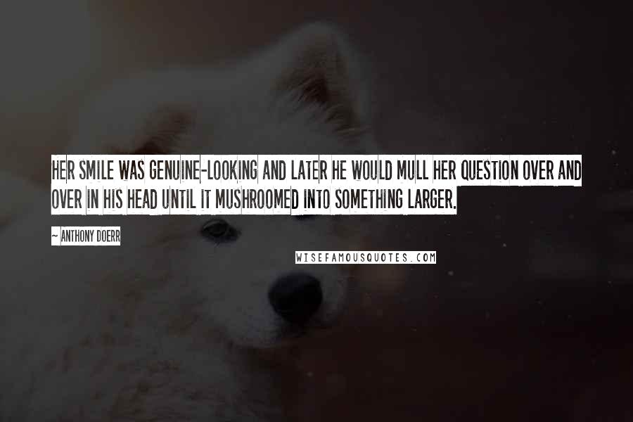 Anthony Doerr Quotes: Her smile was genuine-looking and later he would mull her question over and over in his head until it mushroomed into something larger.