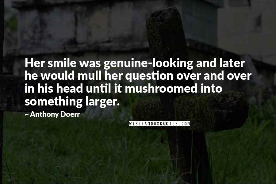 Anthony Doerr Quotes: Her smile was genuine-looking and later he would mull her question over and over in his head until it mushroomed into something larger.