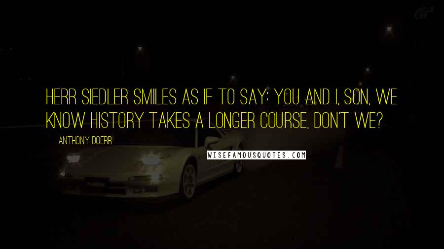 Anthony Doerr Quotes: Herr Siedler smiles as if to say: You and I, son, we know history takes a longer course, don't we?