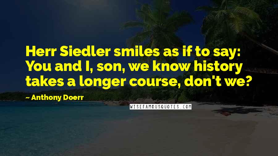 Anthony Doerr Quotes: Herr Siedler smiles as if to say: You and I, son, we know history takes a longer course, don't we?