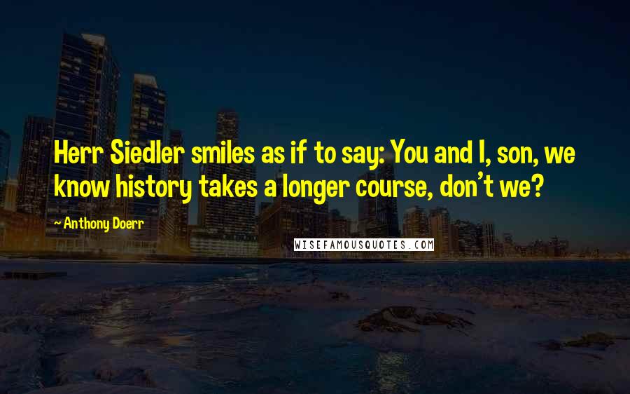 Anthony Doerr Quotes: Herr Siedler smiles as if to say: You and I, son, we know history takes a longer course, don't we?