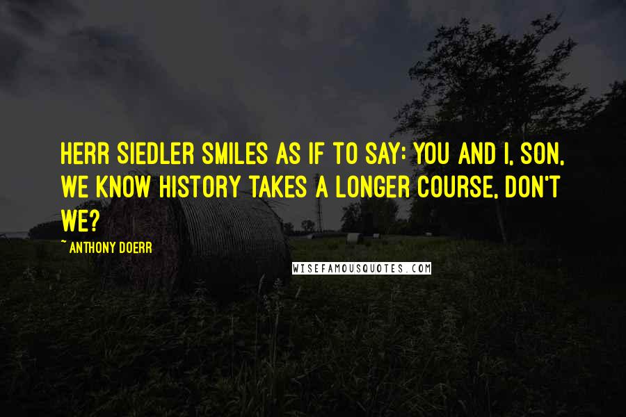 Anthony Doerr Quotes: Herr Siedler smiles as if to say: You and I, son, we know history takes a longer course, don't we?