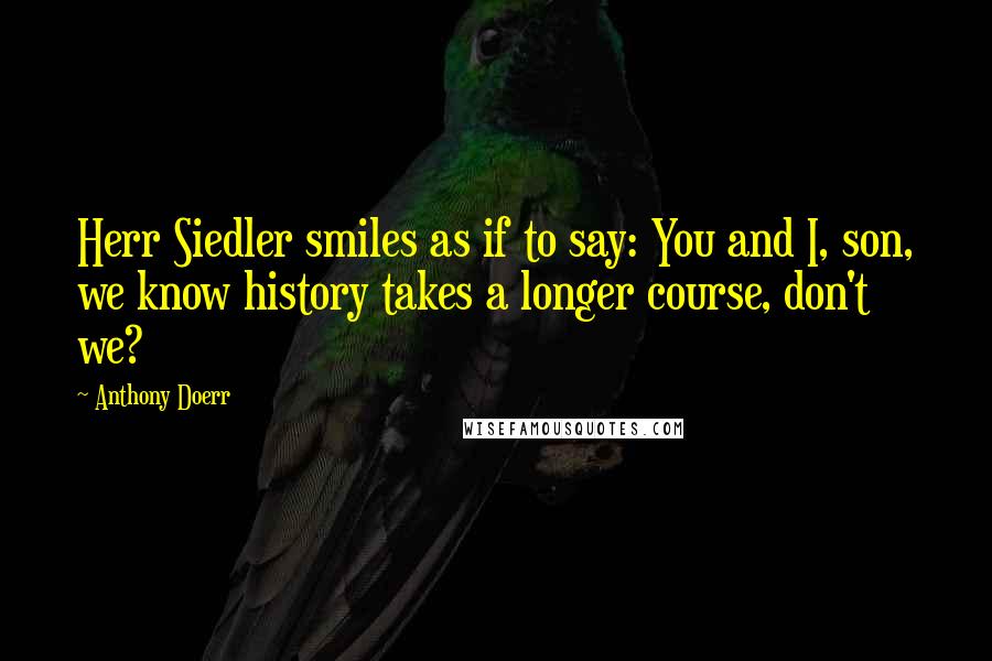 Anthony Doerr Quotes: Herr Siedler smiles as if to say: You and I, son, we know history takes a longer course, don't we?