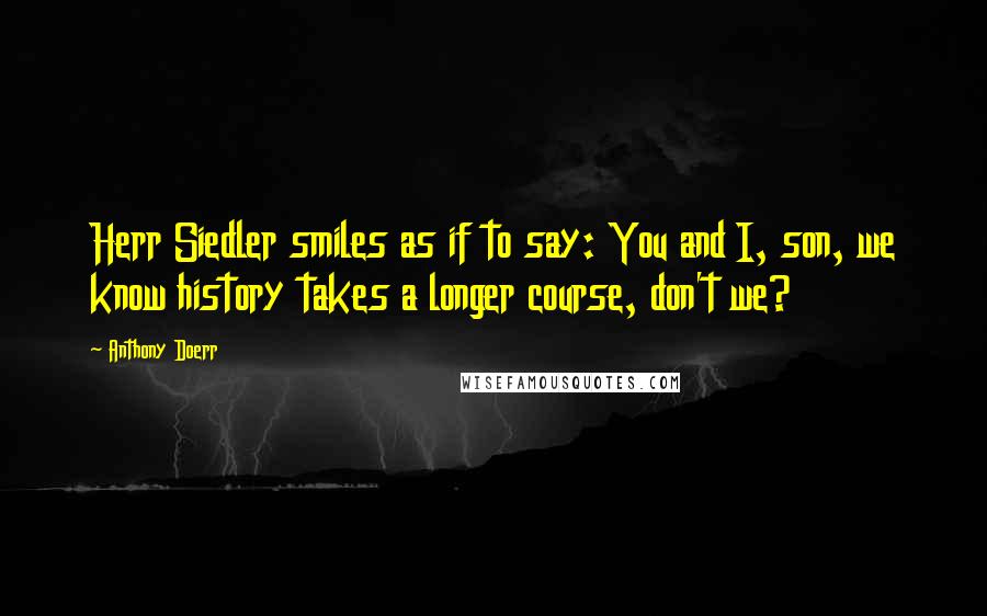 Anthony Doerr Quotes: Herr Siedler smiles as if to say: You and I, son, we know history takes a longer course, don't we?