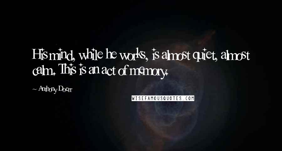 Anthony Doerr Quotes: His mind, while he works, is almost quiet, almost calm. This is an act of memory.