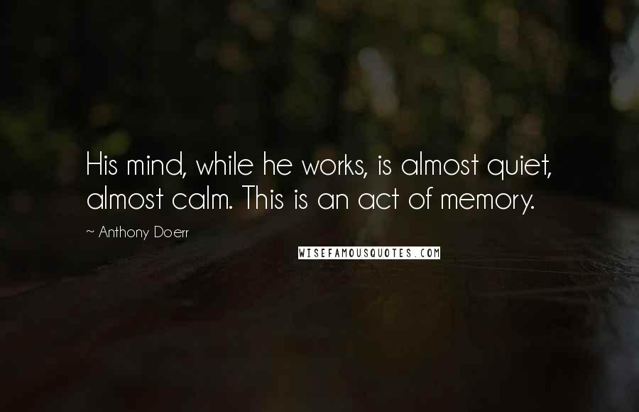 Anthony Doerr Quotes: His mind, while he works, is almost quiet, almost calm. This is an act of memory.