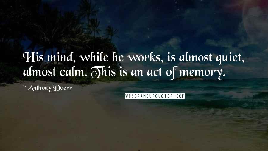 Anthony Doerr Quotes: His mind, while he works, is almost quiet, almost calm. This is an act of memory.