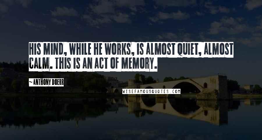 Anthony Doerr Quotes: His mind, while he works, is almost quiet, almost calm. This is an act of memory.