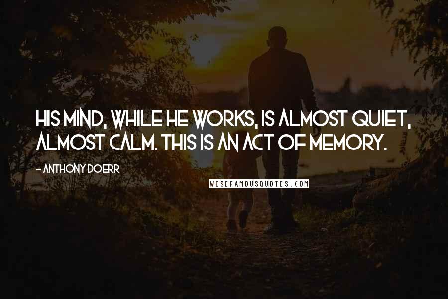 Anthony Doerr Quotes: His mind, while he works, is almost quiet, almost calm. This is an act of memory.