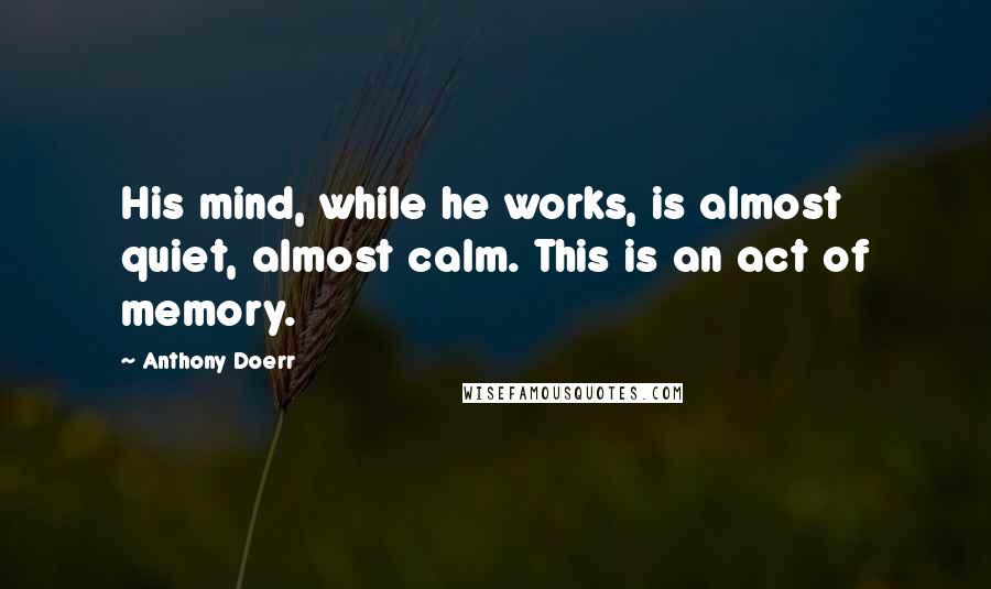 Anthony Doerr Quotes: His mind, while he works, is almost quiet, almost calm. This is an act of memory.