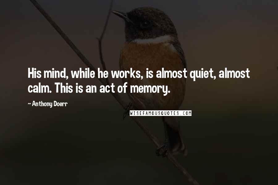 Anthony Doerr Quotes: His mind, while he works, is almost quiet, almost calm. This is an act of memory.