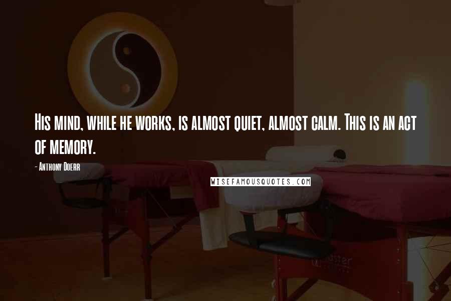 Anthony Doerr Quotes: His mind, while he works, is almost quiet, almost calm. This is an act of memory.