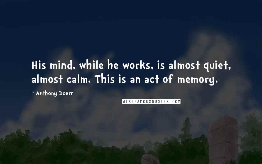 Anthony Doerr Quotes: His mind, while he works, is almost quiet, almost calm. This is an act of memory.