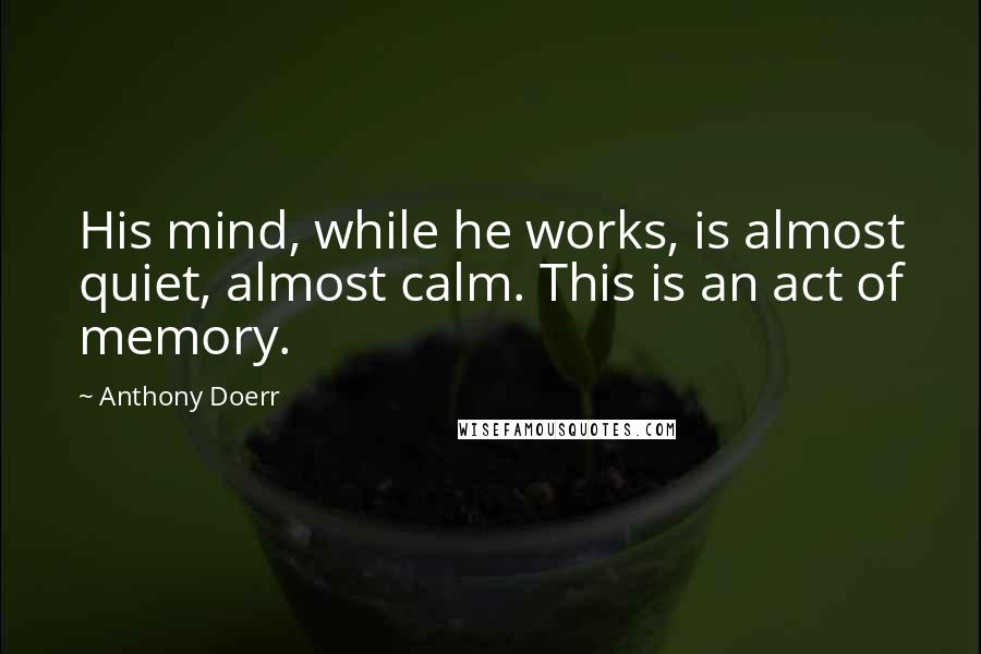 Anthony Doerr Quotes: His mind, while he works, is almost quiet, almost calm. This is an act of memory.