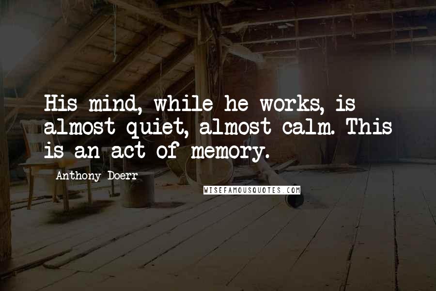 Anthony Doerr Quotes: His mind, while he works, is almost quiet, almost calm. This is an act of memory.