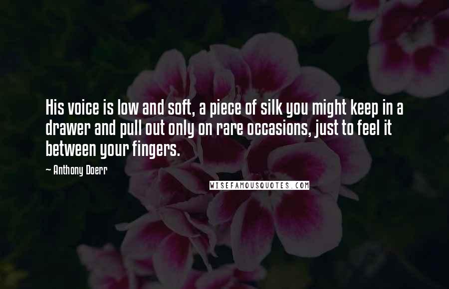 Anthony Doerr Quotes: His voice is low and soft, a piece of silk you might keep in a drawer and pull out only on rare occasions, just to feel it between your fingers.