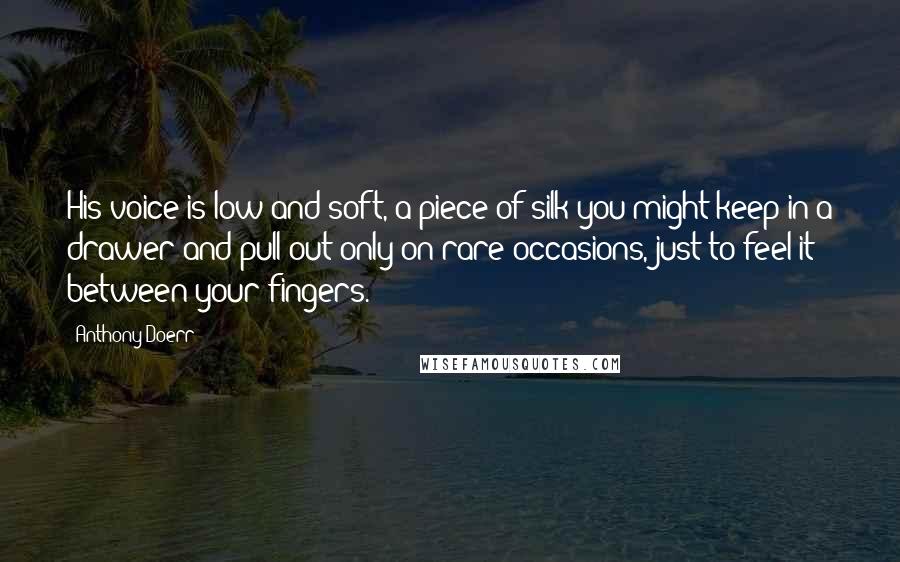 Anthony Doerr Quotes: His voice is low and soft, a piece of silk you might keep in a drawer and pull out only on rare occasions, just to feel it between your fingers.