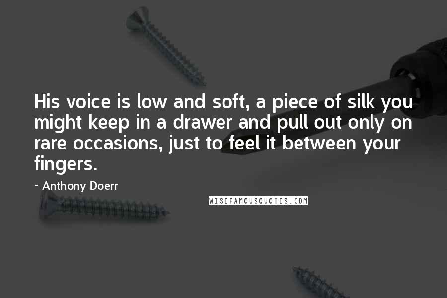 Anthony Doerr Quotes: His voice is low and soft, a piece of silk you might keep in a drawer and pull out only on rare occasions, just to feel it between your fingers.