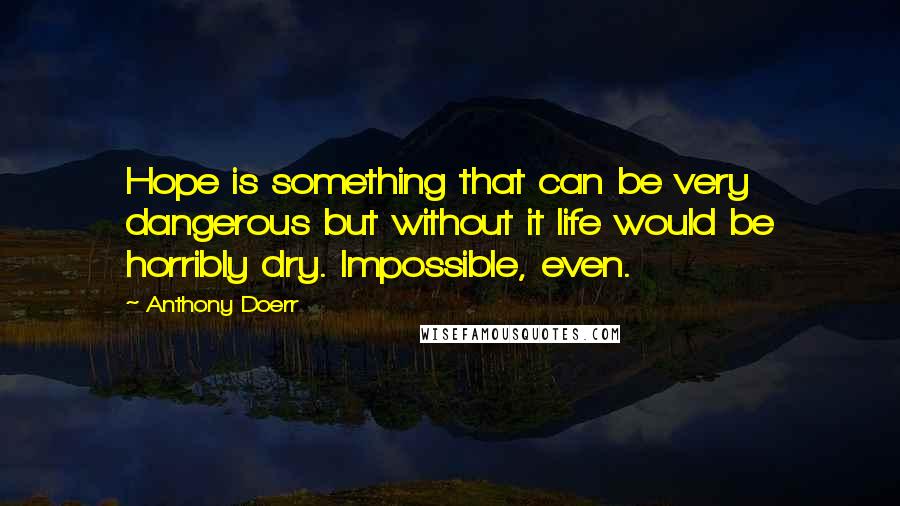 Anthony Doerr Quotes: Hope is something that can be very dangerous but without it life would be horribly dry. Impossible, even.