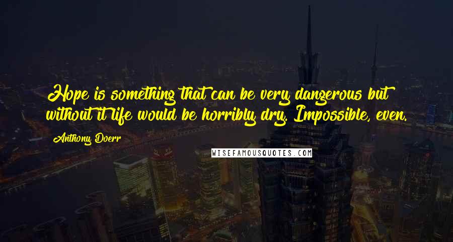 Anthony Doerr Quotes: Hope is something that can be very dangerous but without it life would be horribly dry. Impossible, even.