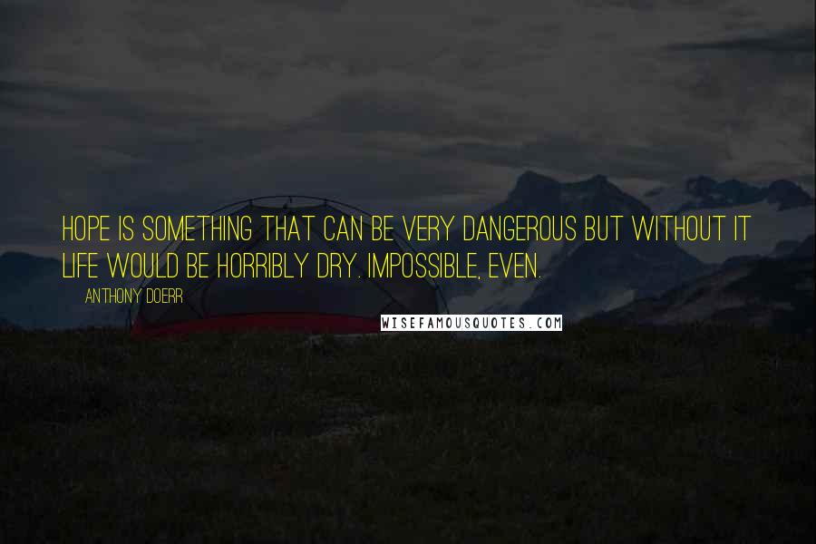 Anthony Doerr Quotes: Hope is something that can be very dangerous but without it life would be horribly dry. Impossible, even.