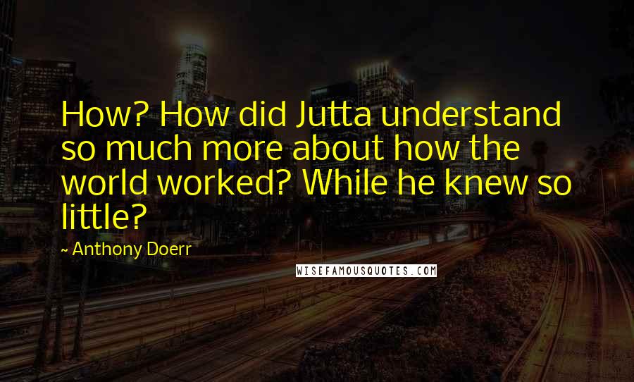 Anthony Doerr Quotes: How? How did Jutta understand so much more about how the world worked? While he knew so little?