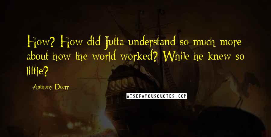 Anthony Doerr Quotes: How? How did Jutta understand so much more about how the world worked? While he knew so little?