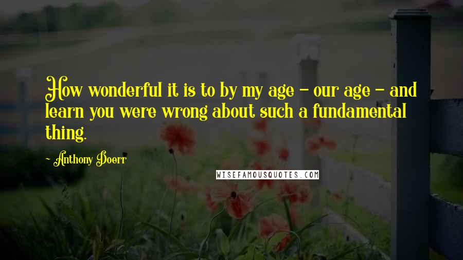 Anthony Doerr Quotes: How wonderful it is to by my age - our age - and learn you were wrong about such a fundamental thing.