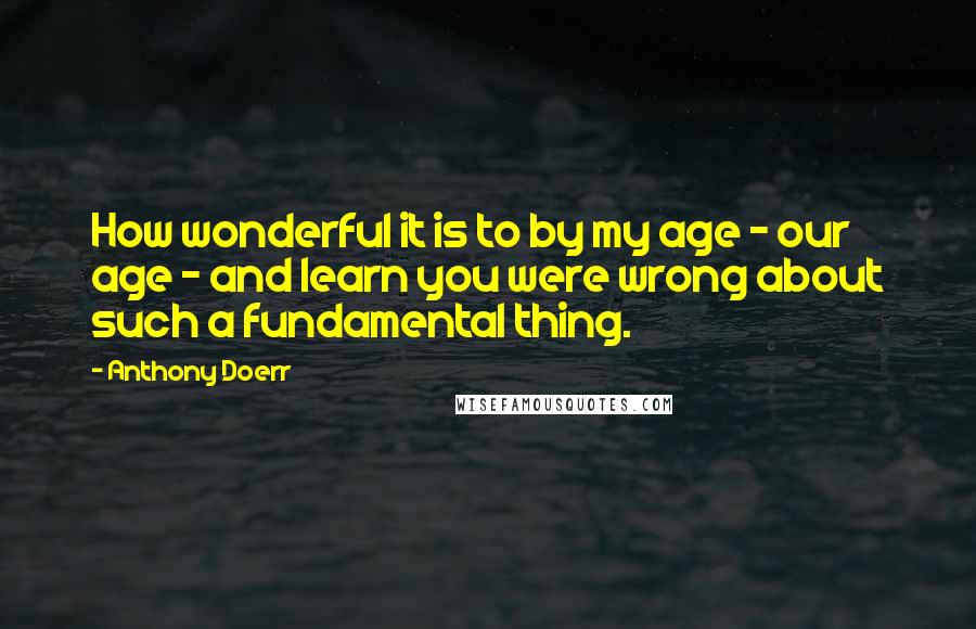 Anthony Doerr Quotes: How wonderful it is to by my age - our age - and learn you were wrong about such a fundamental thing.