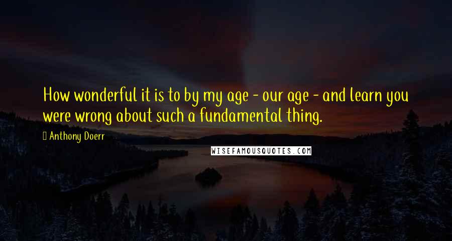 Anthony Doerr Quotes: How wonderful it is to by my age - our age - and learn you were wrong about such a fundamental thing.