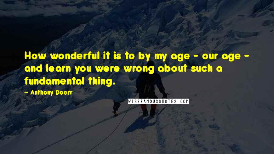 Anthony Doerr Quotes: How wonderful it is to by my age - our age - and learn you were wrong about such a fundamental thing.