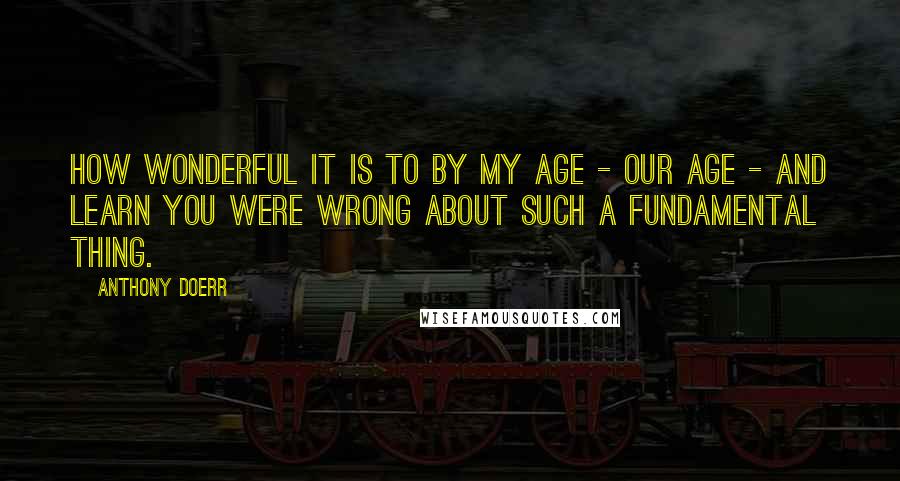 Anthony Doerr Quotes: How wonderful it is to by my age - our age - and learn you were wrong about such a fundamental thing.