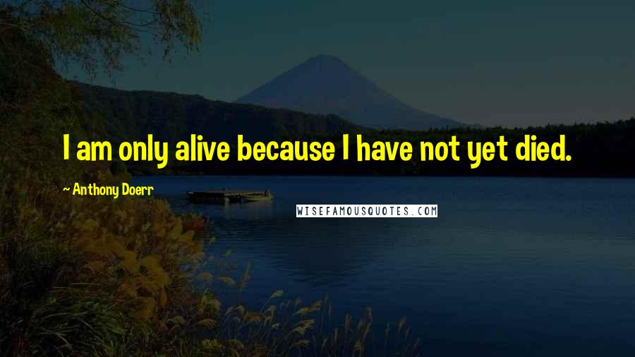 Anthony Doerr Quotes: I am only alive because I have not yet died.