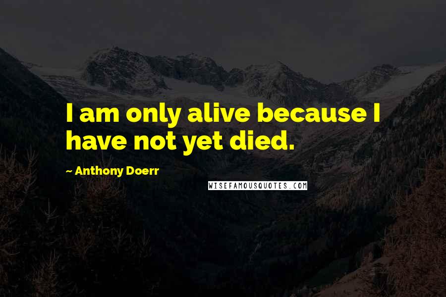 Anthony Doerr Quotes: I am only alive because I have not yet died.