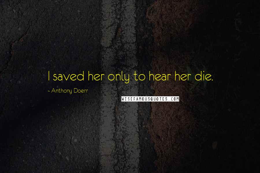 Anthony Doerr Quotes: I saved her only to hear her die.