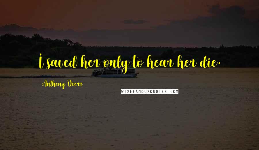 Anthony Doerr Quotes: I saved her only to hear her die.