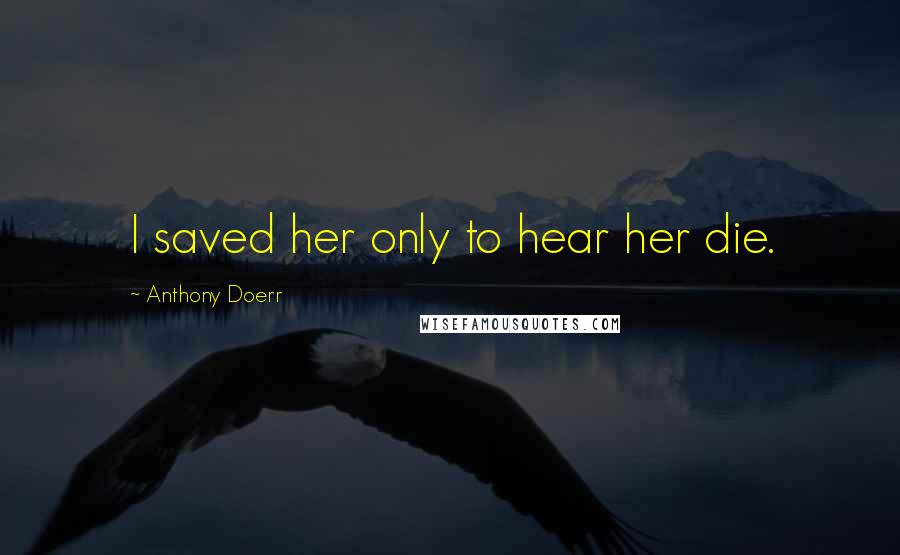 Anthony Doerr Quotes: I saved her only to hear her die.