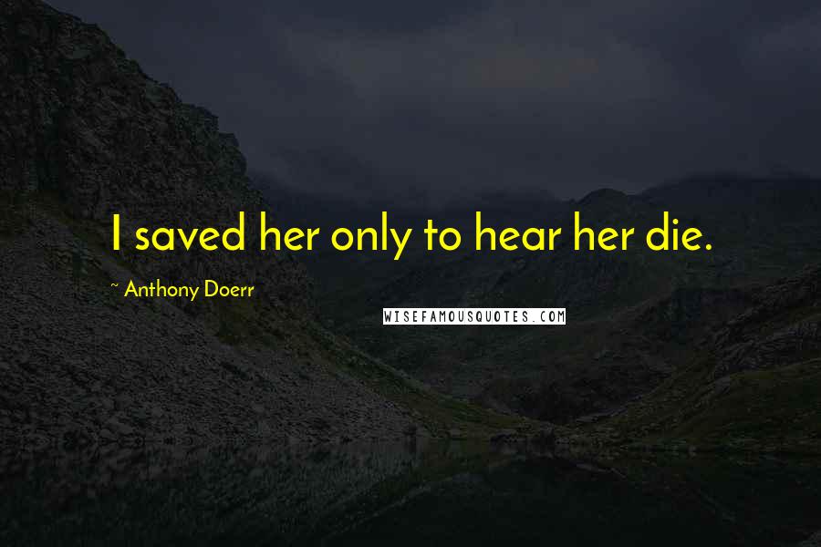 Anthony Doerr Quotes: I saved her only to hear her die.