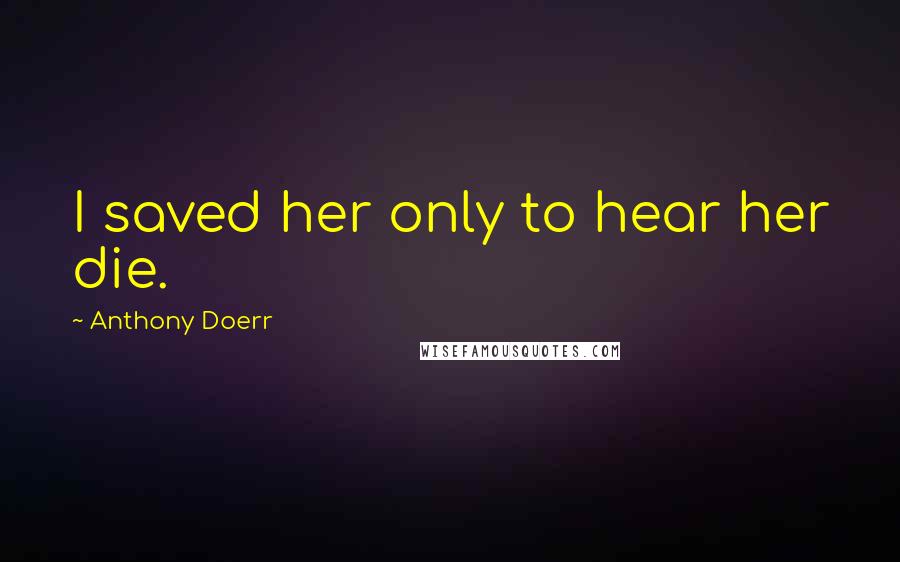 Anthony Doerr Quotes: I saved her only to hear her die.